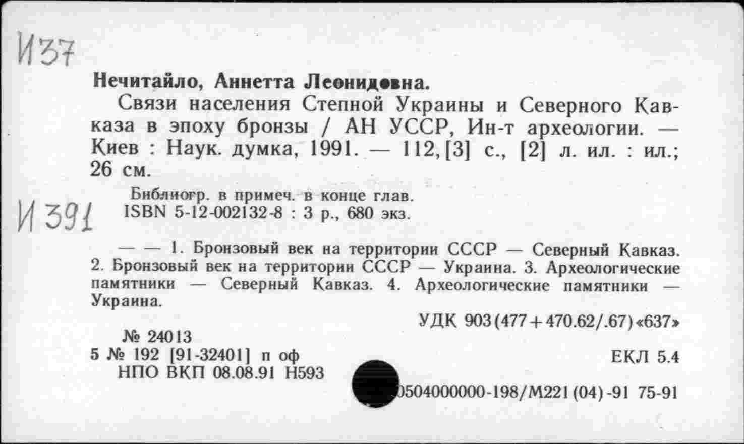 ﻿И 57
Нечитайло, Аннетта Леонидввна.
Связи населения Степной Украины и Северного Кавказа в эпоху бронзы / АН УССР, Ин-т археологии. — Киев : Наук, думка, 1991. — 112, [3] с., [2] л. ил. : ил.; 26 см.
И 591
Библиогр. в примем, в конце глав. ISBN 5-12-002132-8 : 3 р„ 680 экз.
-----1. Бронзовый век на территории СССР — Северный Кавказ.
2. Бронзовый век на территории СССР — Украина. 3. Археологические памятники — Северный Кавказ. 4. Археологические памятники — Украина.
УДК 903(477 + 470.62/.67)«637» № 24013
5 № 192 [91-32401 ] п оф _________	ЕКЛ 5.4
НПО ВКП 08.08.91 Н593
^■1504000000-198/М221 (04)-91 75-91